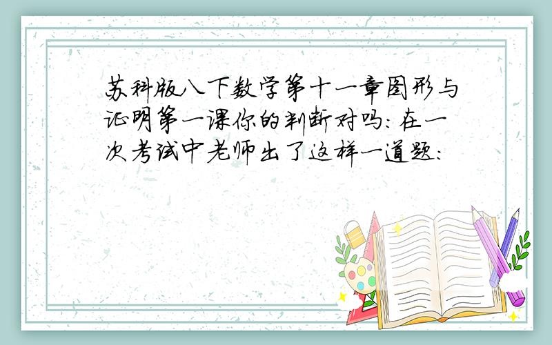 苏科版八下数学第十一章图形与证明第一课你的判断对吗:在一次考试中老师出了这样一道题: