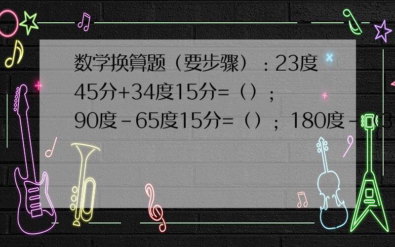 数学换算题（要步骤）：23度45分+34度15分=（）；90度-65度15分=（）；180度-（36度52分+22度31