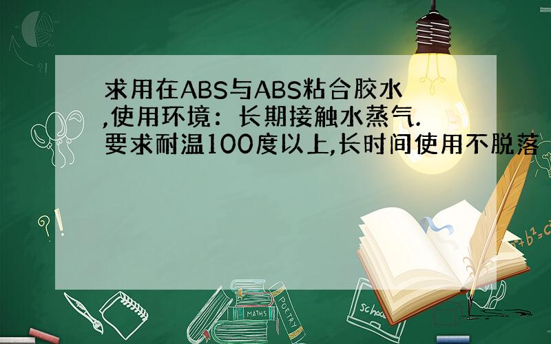 求用在ABS与ABS粘合胶水,使用环境：长期接触水蒸气.要求耐温100度以上,长时间使用不脱落