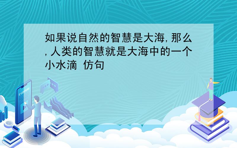 如果说自然的智慧是大海,那么,人类的智慧就是大海中的一个小水滴 仿句