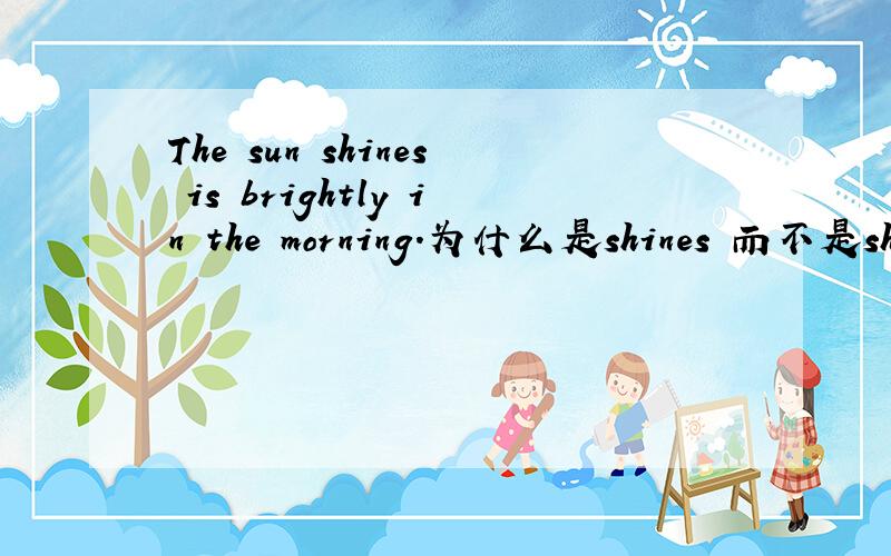 The sun shines is brightly in the morning.为什么是shines 而不是shin