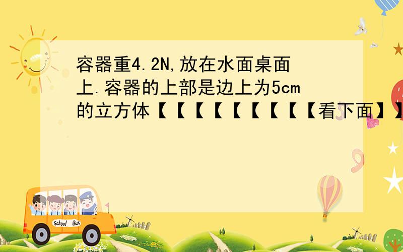 容器重4.2N,放在水面桌面上.容器的上部是边上为5cm的立方体【【【【【【【【【看下面】】】】】】】】】