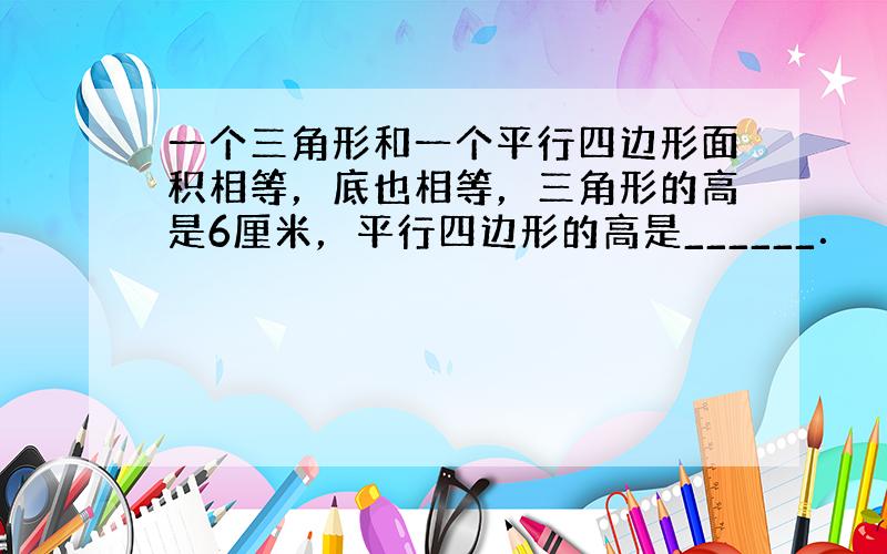 一个三角形和一个平行四边形面积相等，底也相等，三角形的高是6厘米，平行四边形的高是______．