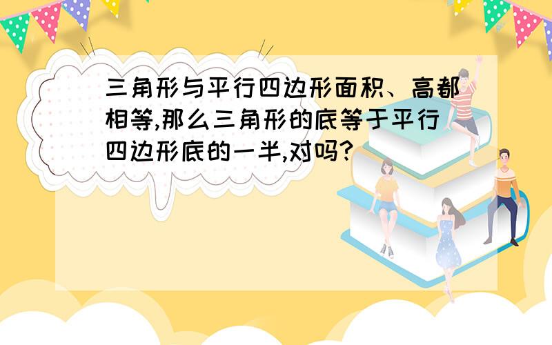 三角形与平行四边形面积、高都相等,那么三角形的底等于平行四边形底的一半,对吗?