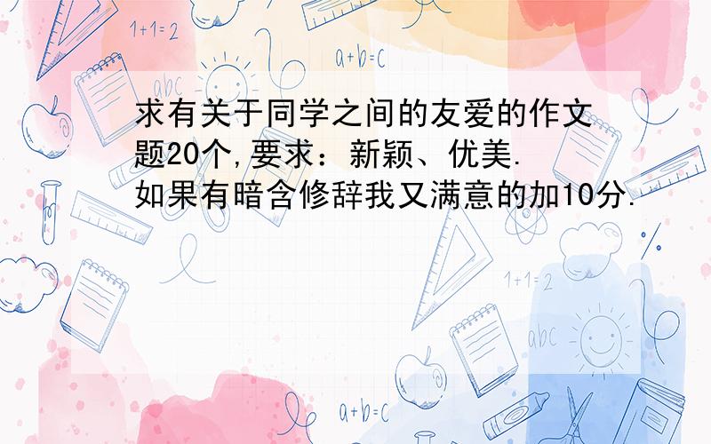 求有关于同学之间的友爱的作文题20个,要求：新颖、优美.如果有暗含修辞我又满意的加10分.