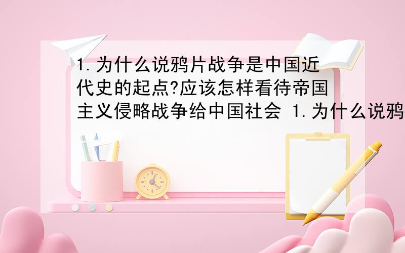 1.为什么说鸦片战争是中国近代史的起点?应该怎样看待帝国主义侵略战争给中国社会 1.为什么说鸦片战争是