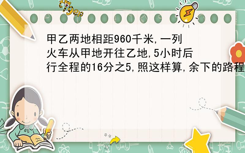 甲乙两地相距960千米,一列火车从甲地开往乙地,5小时后行全程的16分之5,照这样算,余下的路程还要几小