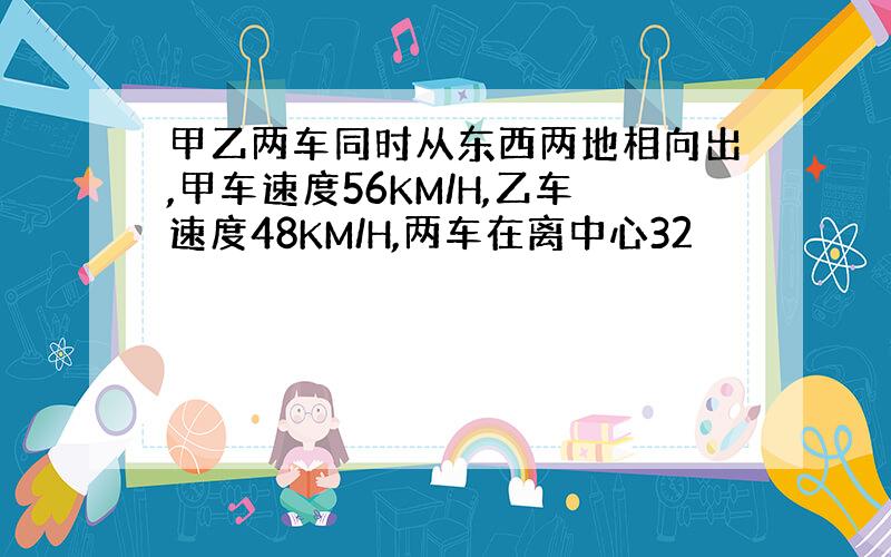 甲乙两车同时从东西两地相向出,甲车速度56KM/H,乙车速度48KM/H,两车在离中心32