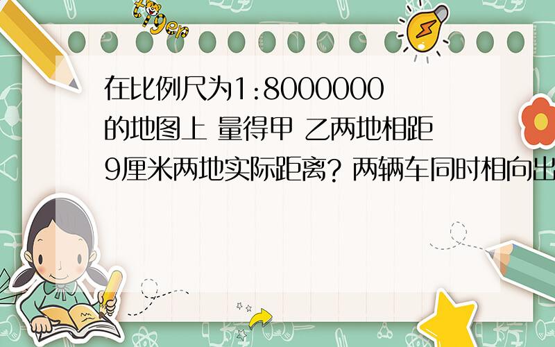 在比例尺为1:8000000的地图上 量得甲 乙两地相距9厘米两地实际距离? 两辆车同时相向出发 8小时相