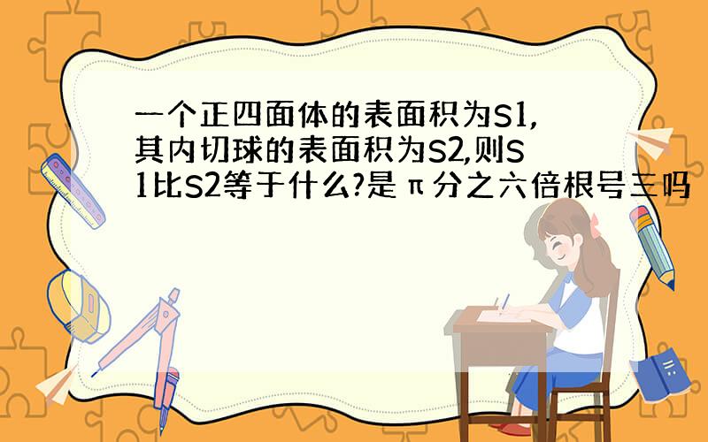 一个正四面体的表面积为S1,其内切球的表面积为S2,则S1比S2等于什么?是π分之六倍根号三吗