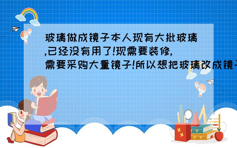 玻璃做成镜子本人现有大批玻璃,已经没有用了!现需要装修,需要采购大量镜子!所以想把玻璃改成镜子!不知道此逻辑是否合理!指