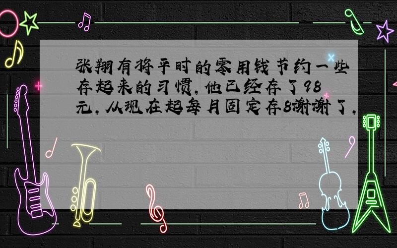 张翔有将平时的零用钱节约一些存起来的习惯,他已经存了98元,从现在起每月固定存8谢谢了,