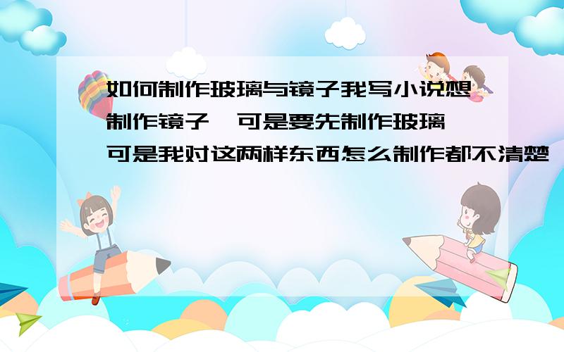 如何制作玻璃与镜子我写小说想制作镜子,可是要先制作玻璃,可是我对这两样东西怎么制作都不清楚,1‘如何制作玻璃.2‘如何让