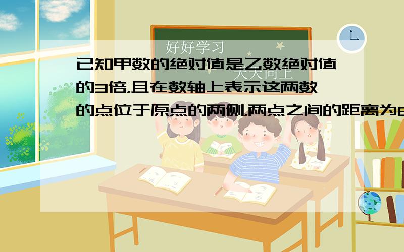 已知甲数的绝对值是乙数绝对值的3倍，且在数轴上表示这两数的点位于原点的两侧，两点之间的距离为8，求这两个数；若数轴上表示