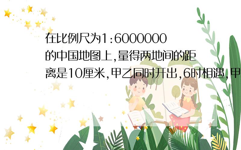 在比例尺为1:6000000的中国地图上,量得两地间的距离是10厘米,甲乙同时开出,6时相遇,甲车每时行55米,乙车