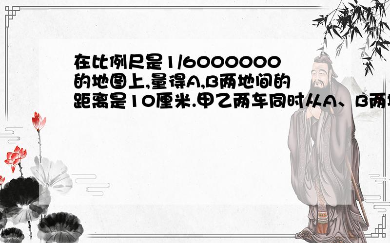 在比例尺是1/6000000的地图上,量得A,B两地间的距离是10厘米.甲乙两车同时从A、B两地相开出,6小时后相遇