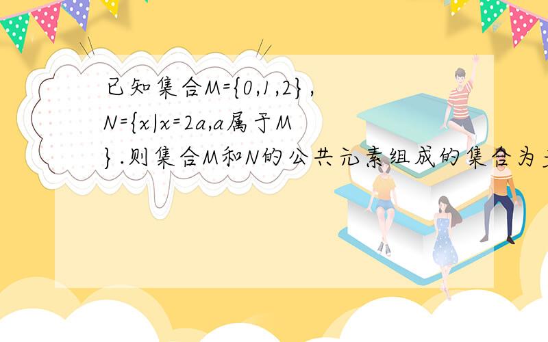 已知集合M={0,1,2},N={x|x=2a,a属于M}.则集合M和N的公共元素组成的集合为多少