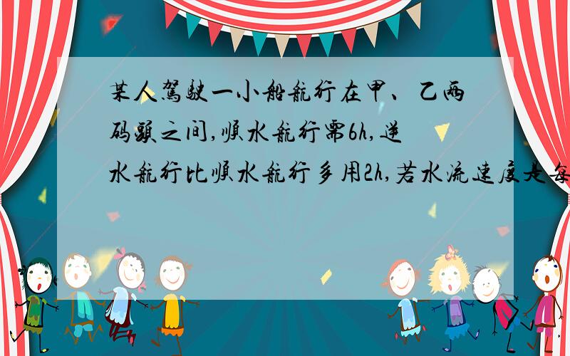 某人驾驶一小船航行在甲、乙两码头之间,顺水航行需6h,逆水航行比顺水航行多用2h,若水流速度是每小时2km,求甲.乙两码