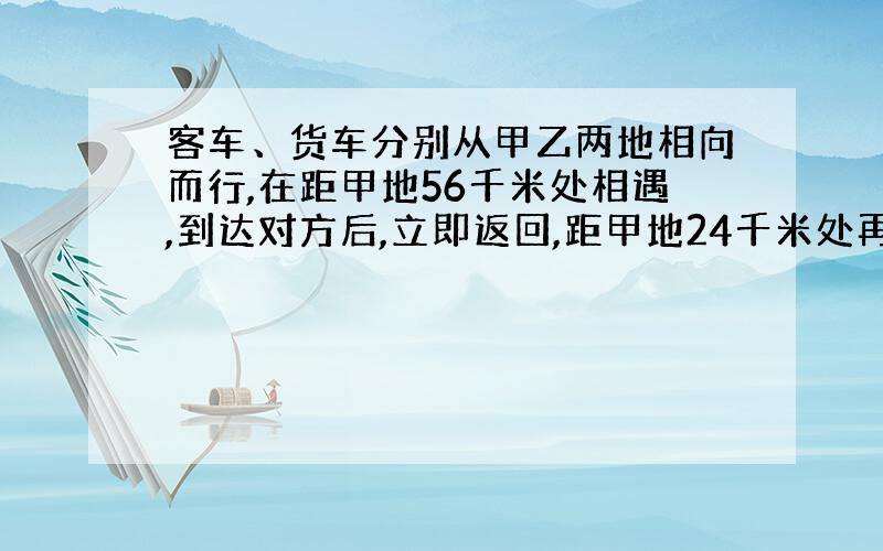 客车、货车分别从甲乙两地相向而行,在距甲地56千米处相遇,到达对方后,立即返回,距甲地24千米处再次相遇,求甲乙两地的距