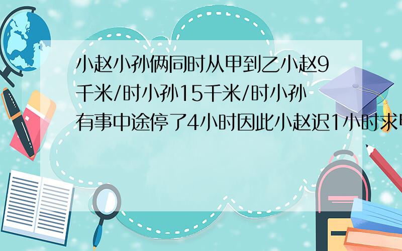 小赵小孙俩同时从甲到乙小赵9千米/时小孙15千米/时小孙有事中途停了4小时因此小赵迟1小时求甲乙路程