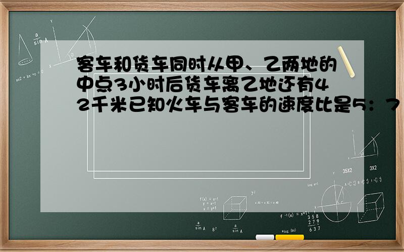 客车和货车同时从甲、乙两地的中点3小时后货车离乙地还有42千米已知火车与客车的速度比是5：7 求甲 乙两地