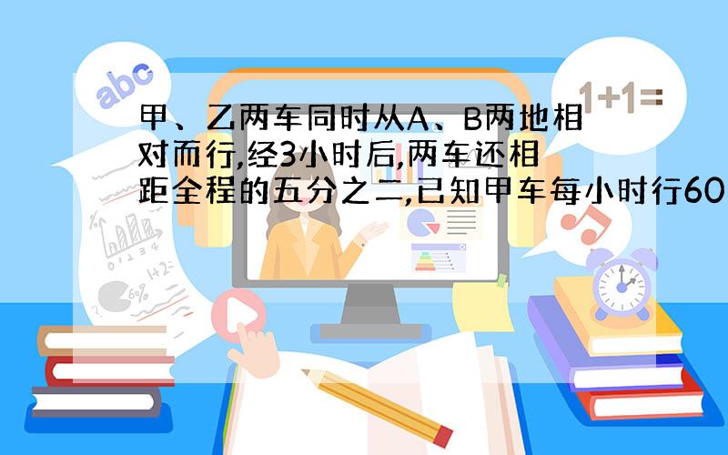 甲、乙两车同时从A、B两地相对而行,经3小时后,两车还相距全程的五分之二,已知甲车每小时行60千米,甲乙