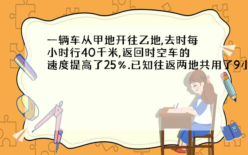 一辆车从甲地开往乙地,去时每小时行40千米,返回时空车的速度提高了25％.已知往返两地共用了9小时,求甲乙