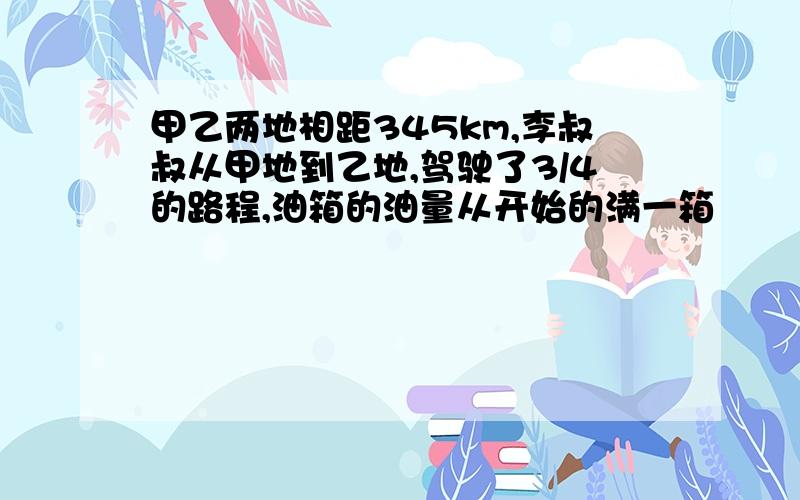 甲乙两地相距345km,李叔叔从甲地到乙地,驾驶了3/4的路程,油箱的油量从开始的满一箱