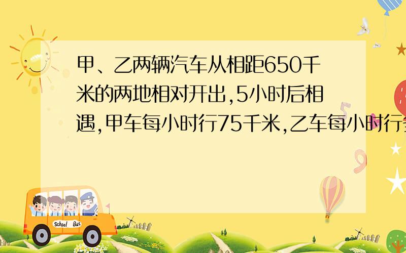 甲、乙两辆汽车从相距650千米的两地相对开出,5小时后相遇,甲车每小时行75千米,乙车每小时行多少千米?