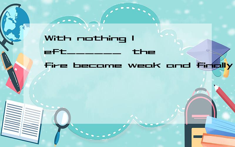 With nothing left______,the fire became weak and finally die