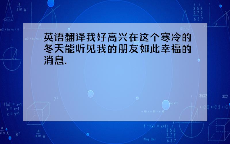 英语翻译我好高兴在这个寒冷的冬天能听见我的朋友如此幸福的消息.