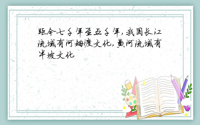 距今七千年至五千年,我国长江流域有河姆渡文化,黄河流域有半坡文化