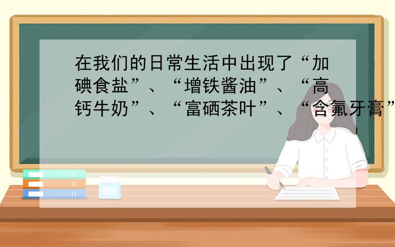 在我们的日常生活中出现了“加碘食盐”、“增铁酱油”、“高钙牛奶”、“富硒茶叶”、“含氟牙膏”等商品.这里的碘、铁、钙、硒