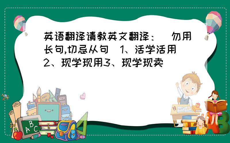 英语翻译请教英文翻译：（勿用长句,切忌从句）1、活学活用2、现学现用3、现学现卖