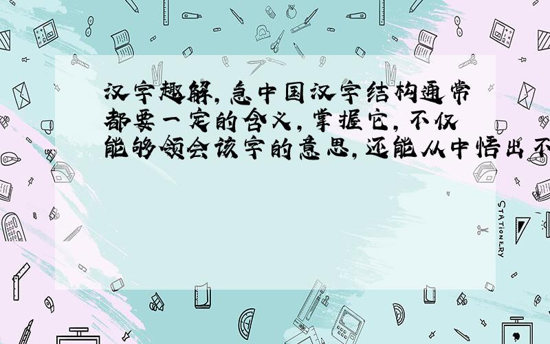 汉字趣解,急中国汉字结构通常都要一定的含义,掌握它,不仅能够领会该字的意思,还能从中悟出不少哲理.请仿照例子,写出你对“