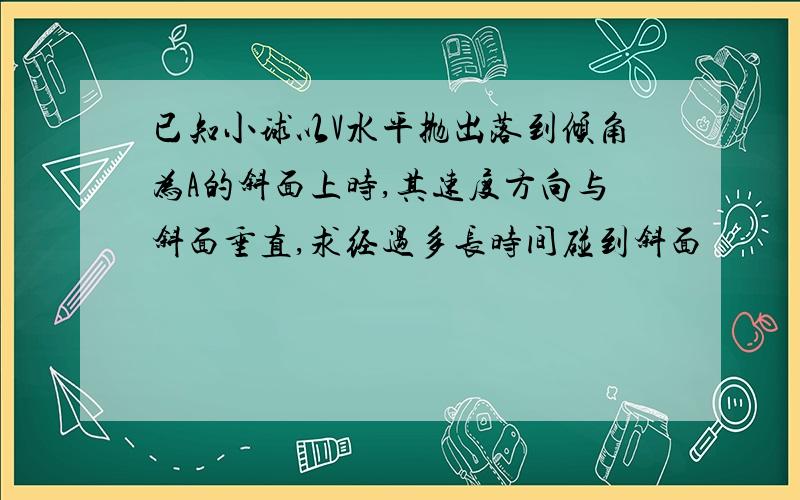 已知小球以V水平抛出落到倾角为A的斜面上时,其速度方向与斜面垂直,求经过多长时间碰到斜面