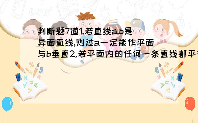 判断题7道1,若直线a,b是异面直线,则过a一定能作平面与b垂直2,若平面内的任何一条直线都平行于另一个平面,则这两个平