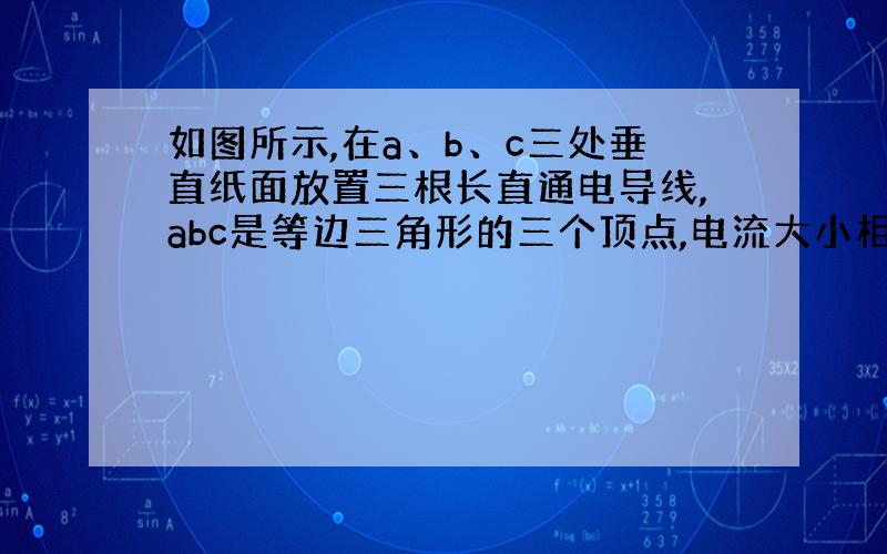 如图所示,在a、b、c三处垂直纸面放置三根长直通电导线,abc是等边三角形的三个顶点,电流大小相等