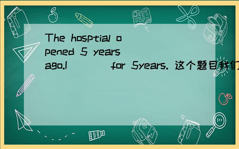 The hosptial opened 5 years ago.I____for 5years. 这个题目我们老师告诉我