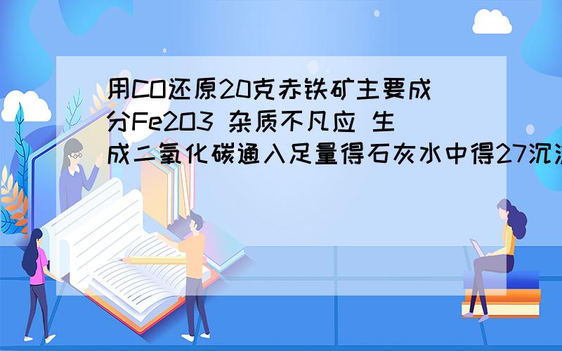 用CO还原20克赤铁矿主要成分Fe2O3 杂质不凡应 生成二氧化碳通入足量得石灰水中得27沉淀 求赤铁矿中Fe2O3得质