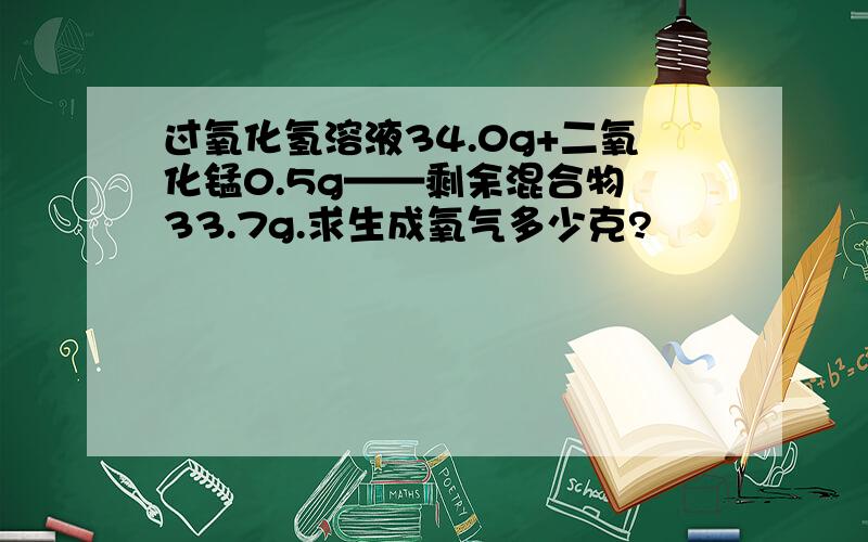 过氧化氢溶液34.0g+二氧化锰0.5g——剩余混合物 33.7g.求生成氧气多少克?