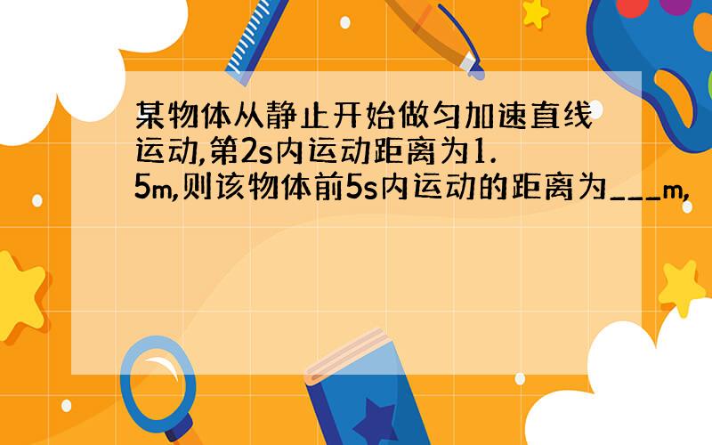 某物体从静止开始做匀加速直线运动,第2s内运动距离为1.5m,则该物体前5s内运动的距离为___m,