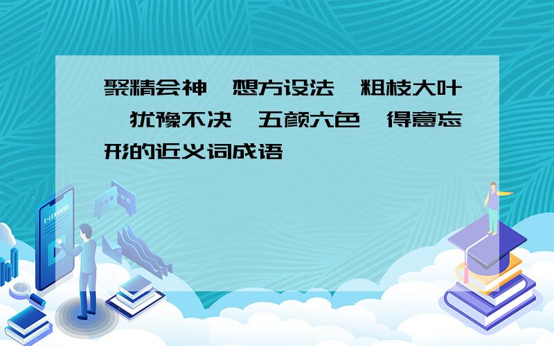 聚精会神、想方设法、粗枝大叶、犹豫不决、五颜六色、得意忘形的近义词成语