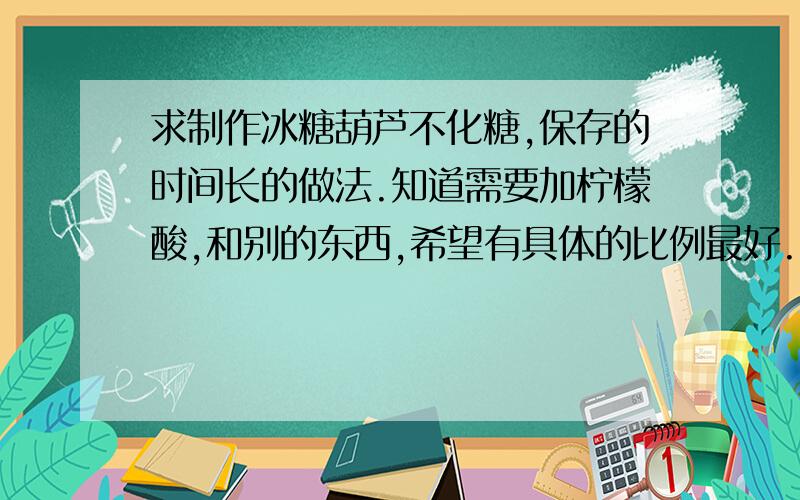 求制作冰糖葫芦不化糖,保存的时间长的做法.知道需要加柠檬酸,和别的东西,希望有具体的比例最好.