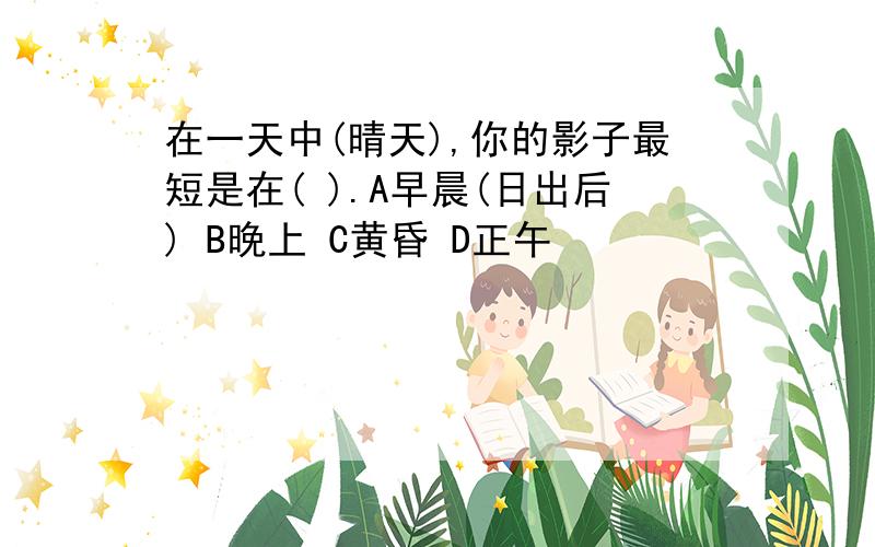 在一天中(晴天),你的影子最短是在( ).A早晨(日出后) B晚上 C黄昏 D正午