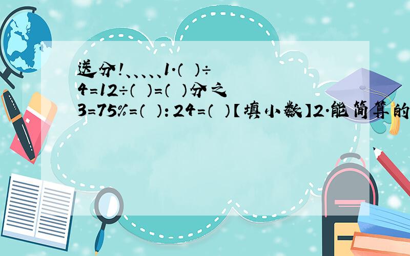 送分!、、、、、1.（ ）÷4=12÷（ ）=（ ）分之3=75%=（ ）：24=（ ）【填小数】2.能简算的要简算.【