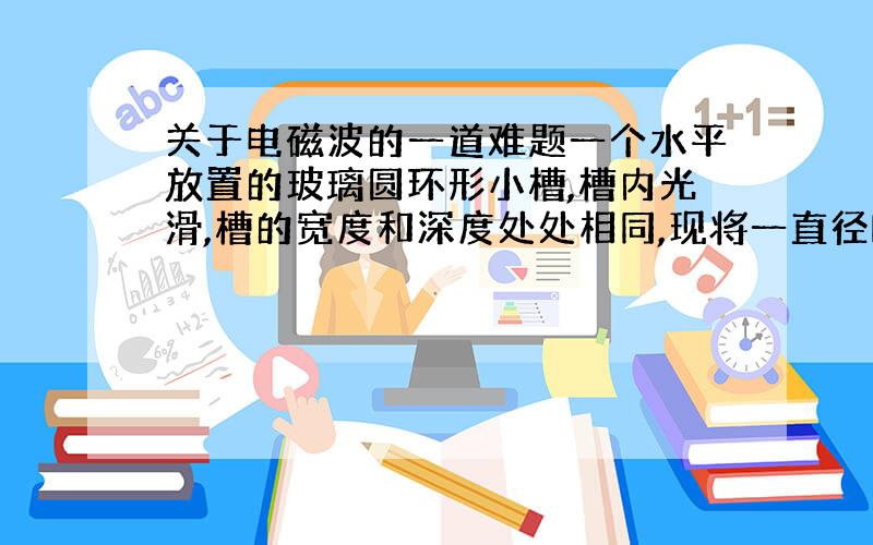 关于电磁波的一道难题一个水平放置的玻璃圆环形小槽,槽内光滑,槽的宽度和深度处处相同,现将一直径略小于槽宽的带正电小球放在