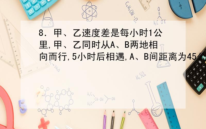 8．甲、乙速度差是每小时1公里,甲、乙同时从A、B两地相向而行,5小时后相遇,A、B间距离为45公里,