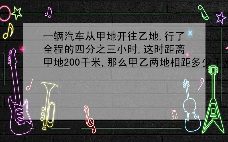 一辆汽车从甲地开往乙地,行了全程的四分之三小时,这时距离甲地200千米,那么甲乙两地相距多少千米