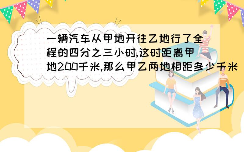 一辆汽车从甲地开往乙地行了全程的四分之三小时,这时距离甲地200千米,那么甲乙两地相距多少千米 讲解思